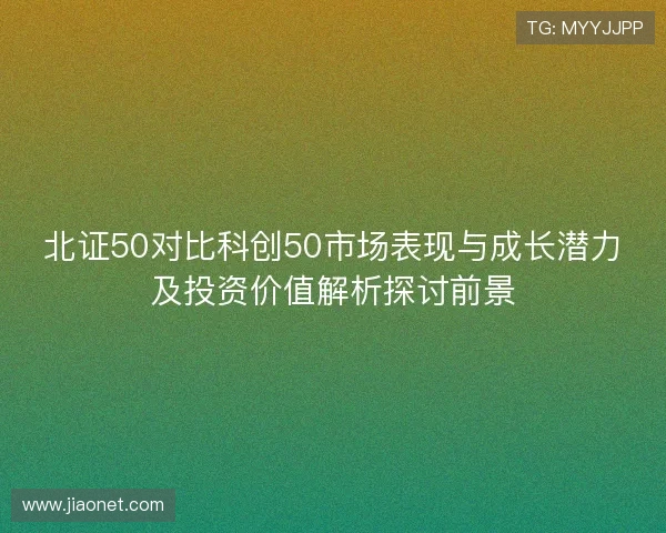 北证50对比科创50市场表现与成长潜力及投资价值解析探讨前景